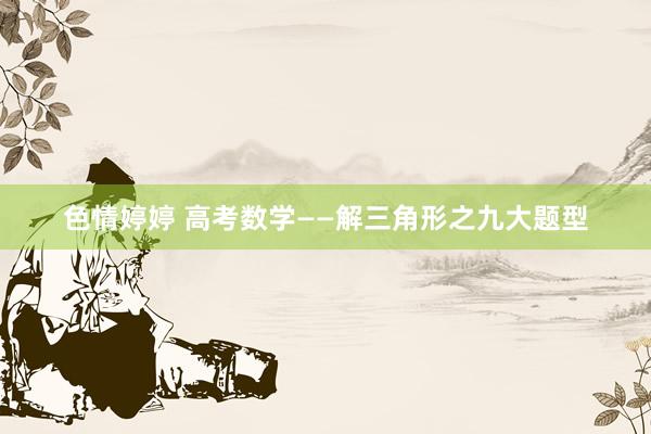 色情婷婷 高考数学——解三角形之九大题型
