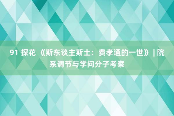 91 探花 《斯东谈主斯土：费孝通的一世》 | 院系调节与学问分子考察