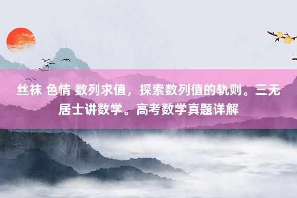 丝袜 色情 数列求值，探索数列值的轨则。三无居士讲数学。高考数学真题详解