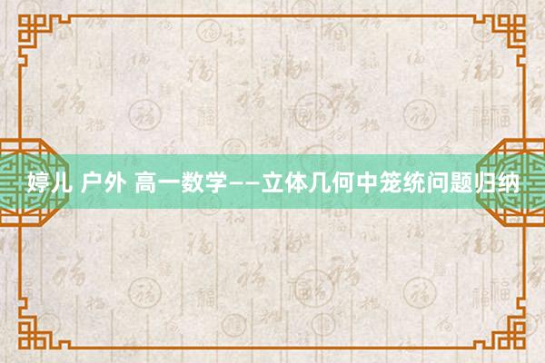 婷儿 户外 高一数学——立体几何中笼统问题归纳