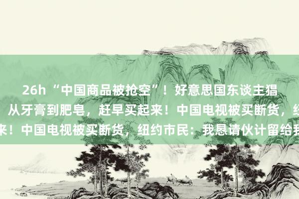 26h “中国商品被抢空”！好意思国东谈主猖狂囤货，亿万财主命令：从牙膏到肥皂，赶早买起来！中国电视被买断货，纽约市民：我恳请伙计留给我