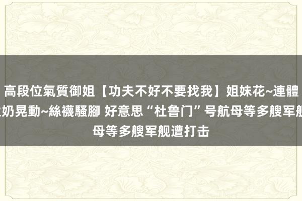 高段位氣質御姐【功夫不好不要找我】姐妹花~連體絲襪~大奶晃動~絲襪騷腳 好意思“杜鲁门”号航母等多艘军舰遭打击