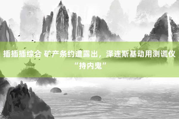 插插插综合 矿产条约遭露出，泽连斯基动用测谎仪“持内鬼”