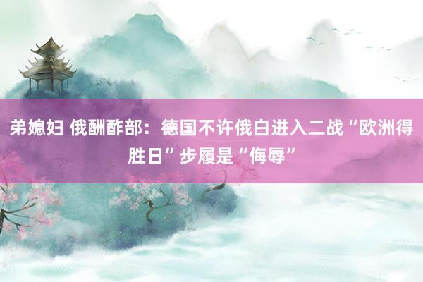 弟媳妇 俄酬酢部：德国不许俄白进入二战“欧洲得胜日”步履是“侮辱”