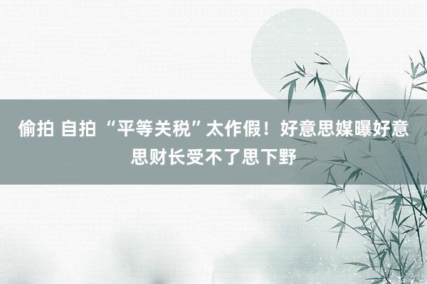 偷拍 自拍 “平等关税”太作假！好意思媒曝好意思财长受不了思下野