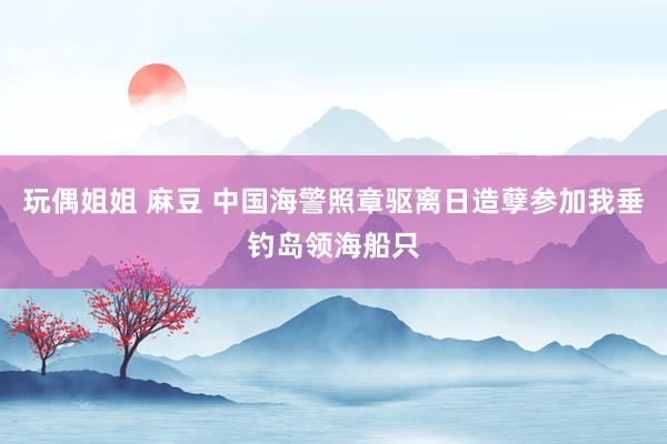 玩偶姐姐 麻豆 中国海警照章驱离日造孽参加我垂钓岛领海船只