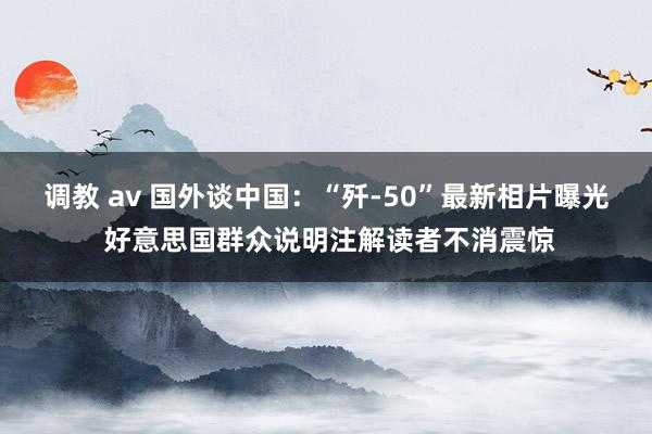 调教 av 国外谈中国：“歼-50”最新相片曝光 好意思国群众说明注解读者不消震惊