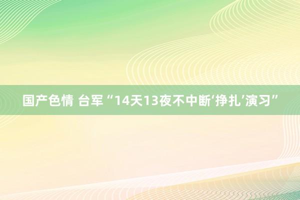 国产色情 台军“14天13夜不中断‘挣扎’演习”