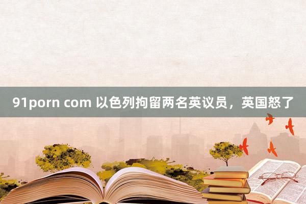 91porn com 以色列拘留两名英议员，英国怒了