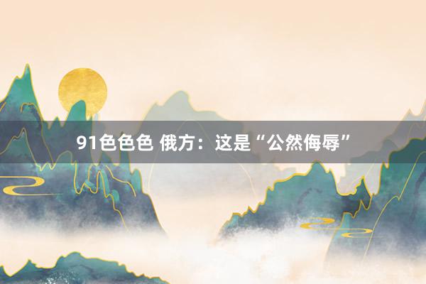 91色色色 俄方：这是“公然侮辱”