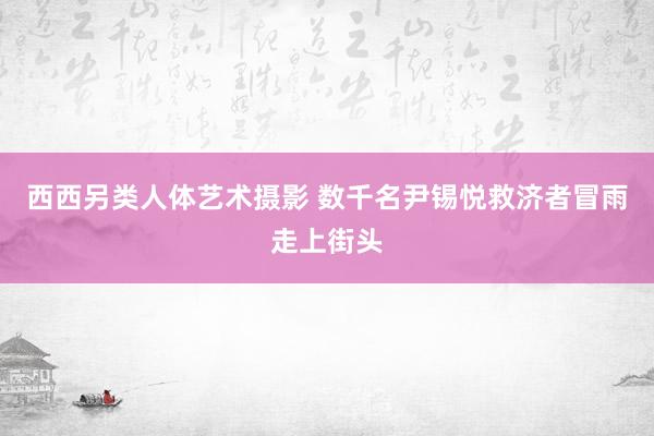 西西另类人体艺术摄影 数千名尹锡悦救济者冒雨走上街头
